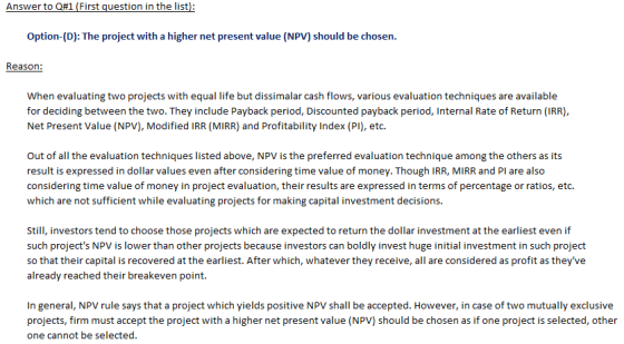 Answer to Q#1 (First question in the list Option-(D): The project with a higher net present value (NPV) should be chosen Reason: When evaluating two projects with equal life but dissimalar cash flows, various evaluation techniques are available for deciding between the two. They include Payback period, Discounted payback period, Internal Rate of Return (IRR) Net Present Value (NPV), Modified IRR (MIRR) and Profitability Index (PI), etc. Out of all the evaluation techniques listed above, NPV is the preferred evaluation technique among the others as its result is expressed in dollar values even after considering time value of money. Though IRR, MIRR and PI are also considering time value of money in project evaluation, their results are expressed in terms of percentage or ratios, etc. which are not sufficient while evaluating projects for making capital investment decisions. Sti, nvestors tend to choose those projects which are expected to return the dollar investment at the earliest even if such projects NPV is lower than other projects because investors can boldly invest huge initial investment in such project so that their capital is recovered at the earliest. After which, whatever they receive, all are considered as profit as theyve already reached their breakeven point. In general, NPV rule says that a project which yields positive NPV shall be accepted. However, in case of two mutually exclusive projects, firm must accept the project with a higher net present value (NPV) should be chosen as if one project is selected, other one cannot be selected