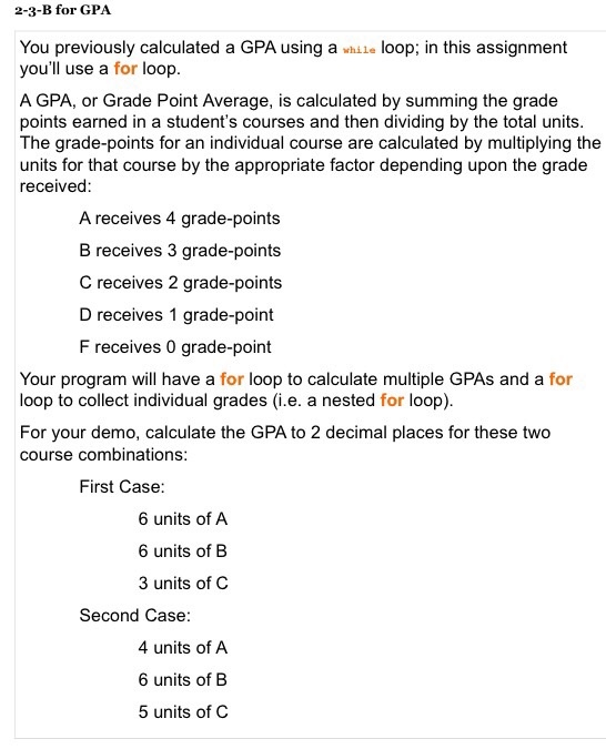 2-3-B for GPA You previously calculated a GPA using a loop; in this assignment youll use a for loop A GPA, or Grade Point Average, is calculated by summing the grade points earned in a students courses and then dividing by the total units The grade-points for an individual course are calculated by multiplying the units for that course by the appropriate factor depending upon the grade received A receives 4 grade-points B receives 3 grade-points C receives 2 grade-points D receives 1 grade-point F receives 0 grade-point Your program will have a for loop to calculate multiple GPAs and a for loop to collect individual grades (i.e. a nested for loop) For your demo, calculate the GPA to 2 decimal places for these two course combinations First Case 6 units of A 6 units of B 3 units of C Second Case 4 units of A 6 units of B 5 units of C