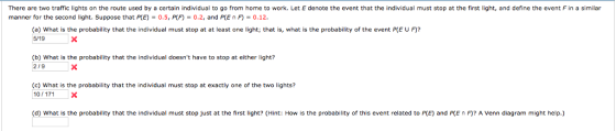 There are two traffic lights on the route used by a certain individual to go from home to work. Let E denote the event that the individual must stop at the first light, and define the event F in a similar manner for the second light. Suppose that P(E) = 0.5, P(F) 0.2, and P(E n F) 0.12. (a) What is the probability that the individual must stop at at least one light; that is, what is the probability of the event P[E U F)? 5/19 (b) What is the probability that the individual doesnt have to stop at either light? 219 (c) What is the probability that the individual must stop at exactly one of the two lights? 10/171X (d) What is the probability that the individual must stop just at the first light? (Hint: How is the probability of this event related to P(E) and PCE n F)? A Venn diagram might help.)
