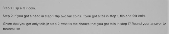 Step 1. Flip a fair coin. Step 2. If you got a head in step 1, flip two fair coins. If you got a tail in step 1, flip one fai