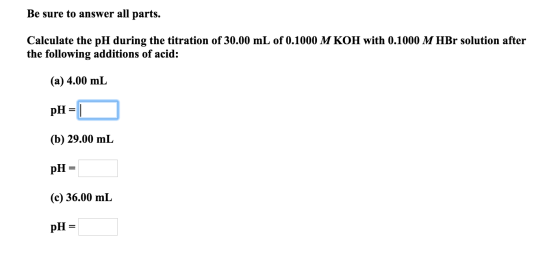 Be sure to answer all parts. Calculate the pH during the titration of 30.00 mL of 0.1000 M KOH with 0.1000 M HBr solution aft