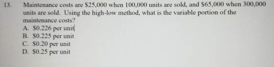 Maintenance costs are $25,000 when 100,000 units are sold, and $65,000 when 300,000 units are sold. Using the high-low method, what is the variable portion of the maintenance costs? A. S0.226 per unit B. S0.225 per unit C. S0.20 per unit D. S0.25 per unit 13.