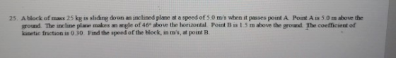 25. A block of mass 25 kg is sliding down an inclined plane at a speed of 5.0 m/s when it passes point A Point A is 5.0 m above the ground. The incline plane makes an angle of 46e above the horizontal. Point B is 1.5 m above the ground The coefficient of kinetic friction is 0.30. Find the speed of the block, in m/s, at point E.