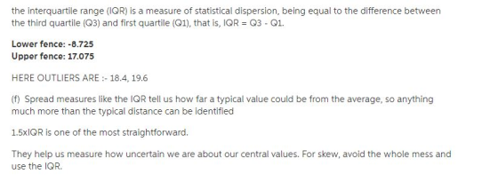 the interquartile range (IOR) is a measure of statistical dispersion, being equal to the difference between the third quartile (Q3) and first quartile (Q1), that is, IOR 03 Q1. Lower fence: -8.72:5 Upper fence: 17.075 HERE OUTLIERS ARE: 18.4, 19.6 (f) Spread measures like the IQR tell us how far a typical value could be from the average, so anything much more than the typical distance can be identified 1.5xlOR is one of the most straightforward They help us measure how uncertain we are about our central values. For skew, avoid the whole mess and use the IQR