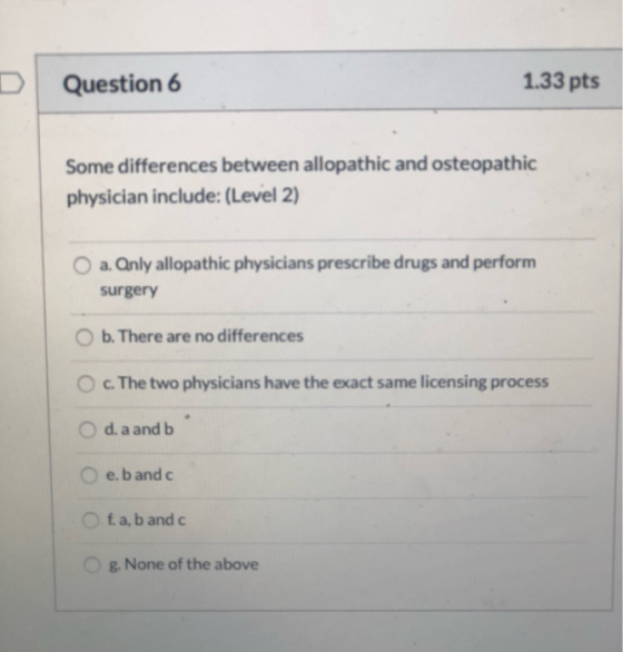 Question 6 1.33 pts Some differences between allopathic and osteopathic physician include: (Level 2) O a. Qnly allopathic phy