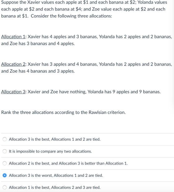 Suppose the Xavier values each apple at $1 and each banana at $2; Yolanda values each apple at $2 and each banana at $4; and Zoe value each apple at $2 and each banana at $1. Consider the following three allocations: Allocation 1: Xavier has 4 apples and 3 bananas, Yolanda has 2 apples and 2 bananas, and Zoe has 3 bananas and 4 apples. Allocation 2: Xavier has 3 apples and 4 bananas, Yolanda has 2 apples and 2 bananas, and Zoe has 4 bananas and 3 apples. Allocation 3: Xavier and Zoe have nothing, Yolanda has 9 apples and 9 bananas. Rank the three allocations according to the Rawlsian criterion. Allocation 3 is the best, Allocations 1 and 2 are tied. It is impossible to compare any two allocations. Allocation 2 is the best, and Allocation 3 is better than Allocation 1. Allocation 3 is the worst, Allocations 1 and 2 are tied. Allocation 1 is the best, Allocations 2 and 3 are tied.