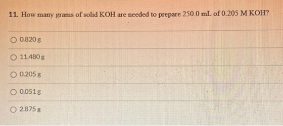 11. How many grams of solid KOH are needed to prepare 250.0 mL of 0.205 M KOH? O 0.820 g O 11.480g O 0.205 g O 0.0515 O 2.875