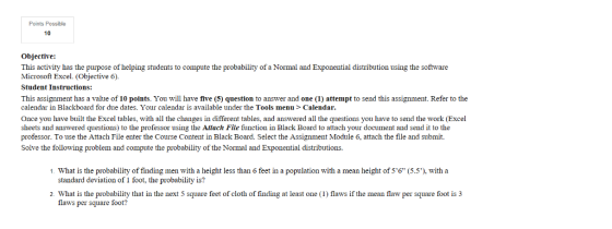 Points Possible 10 Objective: This activity has the purpose of helping students to compute the probability of a Normal and Exponential distribution using the software Microsoft Excel. (Objective 6) Student Instructions: This assignment has a value of 10 points. You will have five (5) question to answer and one (1) attempt to send this assignment. Refer to the calendar in Blackboard for due dates. Your calendar is available under the Tools menu > Calendar Once you have built the Excel tables, with all the changes in different tables, and answered all the questions you have to send the work (Excel sheets and answered questions) to the professor using the Attach File function in Black Board to attach your document and send it to the professor. To use the Attach File enter the Course Content in Black Board. Select the Assignment Module 6, attach the file and submit. Solve the following problem and compute the probability of the Normal and Exponential distributions. 1. What is the probability of finding men with a height less than 6 feet in a population with a mean height of 56 (5.5), with a standard deviation of 1 foot, the probability is? 2. What is the probability that in the next 5 square feet of cloth of finding at least one (I flaws if the mean flaw per square foot is 3 flaws per square foot?