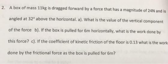 ox of mass 11kg is dragged forward by a force that has a magnitude of 24N and is angled a of the force b). If the box is pulled for 6m horizontally, what is the work done by this force? c). If the coefficient of kinetic friction of the floor is 0.13 what is the work done by the frictional force as the box is pulled for 6m? 2. A b t 320 above the horizontal. a). What is the value of the vertical component