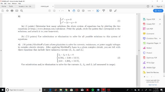 HW44.pdf Atlobe Acrobst Reader D File Edit V Window Help Home Tools Sign In Nvaldo J. Tro - Ch t1 Share 3) Export PDF Create PDF 3a) (5 points) Determine how many solutions the above system of equations has by plotting the two equations at https://www.desmos.com/calculator. Print the graph, circle the points that correspond to the solutions, and attach it to your homework OE Edit PDF Comment 3b) (7.5 points) Use substitution or elimination to solve for al possible solutions to this systen of equations ザCombine Files v Organize Pages 4) 10 points) Kirchhoffs Laws allows physicists to solve for currents, resistances, or power spply voltages in complex electric circuits. After applying Kirchhoffs Laws to a given complex circuit, you are left with three equations that include three unknown currents (I1. I2, and I3) Redact Protect 11-12+13 = () 6.701 3.00 13.711 2.0 1.2012 13.71 L Optimize PDF Fill & Sign Adobe Sign La Send for Review Use substitution and/or elimination to solve for the currents 11-12-and 13 all шедsured in amps) Convert and edit PUHS with Acrobat Pro DC Start Free Trial Type here to search rP ^ d-ING 11:19 AM 12920191