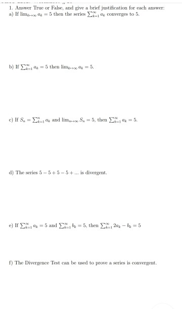 1. Answer True or False, and give a brief justification for each answer: a) If lim 2 = 5 then the series i converges to 5. b)