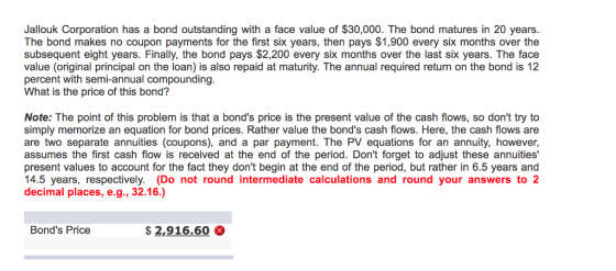 Jallouk Corporation has a bond outstanding with a face value of $30,000. The bond matures in 20 years. The bond makes no coupon payments for the first six years, then pays $1,900 every six months over the subsequent eight years. Finally, the bond pays $2,200 every six months over the last six years. The face value (original principal on the loan) is also repaid at maturity. The annual required return on the bond is 12 percent with semi-annual compoundingg What is the price of this bond? Note: The point of this problem is that a bonds price is the present value of the cash flows, so dont try to simply memorize an equation for bond prices. Rather value the bonds cash flows. Here, the cash flows are are two separate annuities (coupons), and a par payment. The PV equations for an annuity, however, assumes the first cash flow is received at the end of the period. Dont forget to adjust these annuities present values to account for the fact they dont begin at the end of the period, but rather in 6.5 years and 14.5 years, respectively. (Do not round intermediate calculations and round your answers to 2 decimal places, e.g., 32.16.) Bonds Price $2,916.60