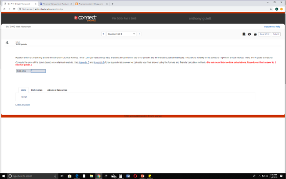 connect FIN 3010: Fall 11 2018 anthony guiett Ch. 7,9-10 Math Homework nstructions help Queation 4 (of 4 4 1 10.00 points Heather 5 m s cons dering a bond Investmen in Locidear Annes. The S1.0CO par value bonds have a quoted an nual interest a e or 10 percent and the nte est ls pald sem annual y The y eld to mat rty on 1he bonds s bonds is 14 pencent annual 4 percent a nual i en st There are 10 yearsto ma r Compute the pnce of the bonds based on semiannuall analysis. Use Aopend decimal places.) and épeandior an approximate answer but calcuiate your final anewer using the fomuia and nnanclal calculator methods. (Do not round Intermediate calculations. Round your final answer to 2 d prike Hints References Book & Resources Hrt #1 E O lype here to search