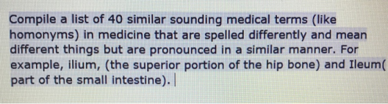 Compile a list of 40 similar sounding medical terms (like homonyms) in medicine that are spelled differently and mean different things but are pronounced in a similar manner. For example, ilium, (the superior portion of the hip bone) and Ileum( part of the small intestine).