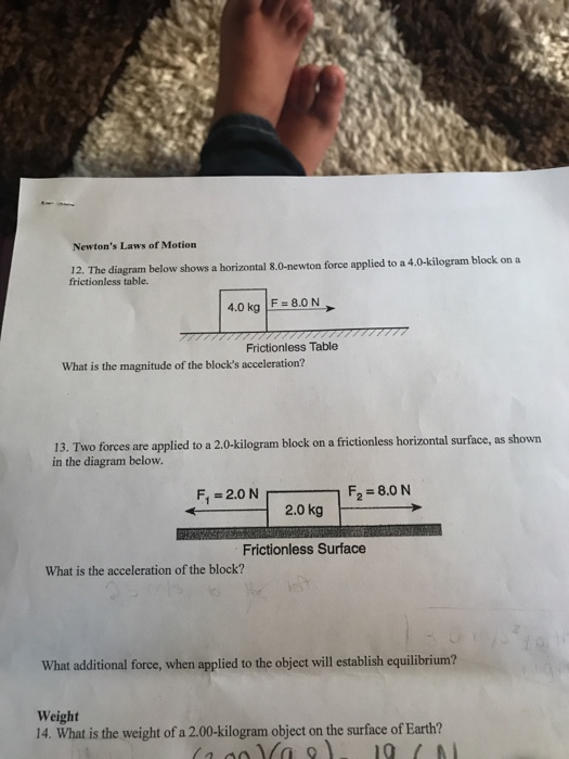Newtons Laws of Motion 12. The diagram below shows a horizontal 8.0-newton force applied to a 4.0-kilogram block on a frictionless table. 4.0 kg F8.0 N Frictionless Table What is the magnitude of the blocks acceleration? 13. Two forces are applied to a 2.0-kilogram block on a frictionless horizontal surface, as shown in the diagram below. F, -2.0 N F2-8.0 N 2.0 kg Frictionless Surface What is the acceleration of the block? What additional force, when applied to the object will establish equilibrium? Weight 14. What is the weight of a 2.00-kilogram object on the surface of Earth?