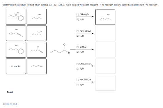 Determine the product formed when butanal (CH3CH2CH2CHO) is treated with each reagent. If no reaction occurs, label the reaction with no reaction [11 CH3MgBr OH OH 2] H20 OH [1] (CH3)2Culi [2] H2O OH 1] C6HsLi H 2] H20 no reaction [2] H2O 2] H20 Reset Check my work