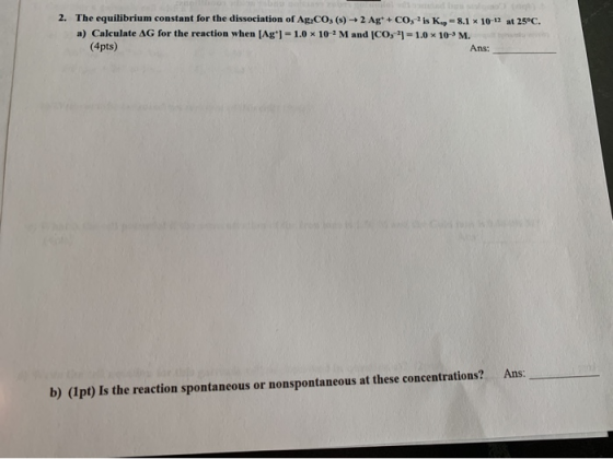 2. The equilibrium constant for the dissociation of Ag,CO, (s) + 2 Ag+ + CO; ? is K.-8.1 x 10-12 at 25°C. a) Calculate AG for