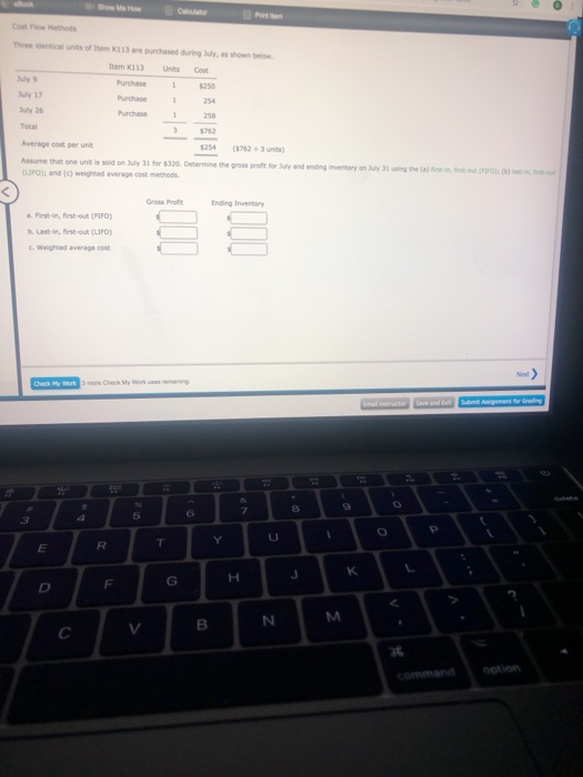 Show Me How Cost ow Methods Three identical units of them K313 are purchased during July, as shown below em K113 Units Cost Purchase 250 uly 9 ly 17 uly 26 Purchase2 Purchase 258 Average cost per unit 254 (5762+3 units) Assume that one unit is soild on July 31 for $320 Determine the gross protfit for uly and ending (UFO); and (c) weighted average cost methods f inventory on July 31 sing the ()t-in fst-u( Gross Pro Ending Inventory a. First-in, first-out (FIFO b. Last-in, irst-ou (PO c. weighted average cost fink-oud ( 8