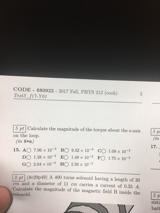 CODE 680922 2017 Fall, PHYS 212 (cook) Test3f17-Y01 Calculate the magnitude of the torque about the z-axis 5 ptl Calculate the magnitude of the torque about the z-axis 5 p on the loop. (in N*m) (in 15. AO 7.96 × 10-3 BO 9.32 x 10-3 0 1.09 x 10-2 DO 1.28 × 10-2 EO 1.49 × 10-2 FO 1.75 × 10-2 GO 2.04 × 10-2 HO 2.39 x 10-2 (8c29p49) A 400 turns solenoid having a length of 30 cm and a diameter of 11 cm carries a current of 0.35 A. Calculate the magnitude of the magnetic field B inside the solenoid. 5 p sista batt