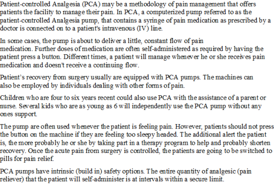 Patient-controlled Analgesia (PCA) may be a methodology of pain management that offers patients the facility to manage their pain. In PCA, a computerized pump referred to as the patient-controlled Analgesia pump, that contains a svringe of pain medication as prescribed bva doctor is connected on to a patients intravenous (IV) line. In some cases, the pump is about to deliver a little, constant flow of pain medication. Further doses of medication are often self-administered as required by having the patient press a button. Different times, a patient will manage whenever he or she receives pain medication and doesnt receive a continuing flow Patients recovery from surgery usually are equipped with PCA pumps. The machines can also be employed by individuals dealing with other forms ofpain. Children who are four to six years recent could also use PCA with the assistance of a parent or nurse. Several kids who are as young as 6 will independently use the PCA pump without any ones support The pump are often used whenever the patient is feeling pain. However, patients should not press the button on the machine if they are feeling too sleepy headed. The additional alert the patient is, the more probably he or she by taking part in a therapy program to help and probably shorten recovery. Once the acute pain from surgery is controlled, the patients are going to be switched to pills for pain relief. PCA pumps have intrinsic (build in) safety options. The entire quantity of analgesic (pain reliever) that the patient will self-administer is at intervals within a secure limit.