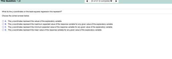 This Question: 1 pt 24 of 27 (4 complete) What do the y-coordinates on the least-squares regression line represent? Choose the correct answer below O A. The y-coordinates represent the values of the explanatory variable O B. The y-coordinates represent the maximum expected value of the response variable for any given value of the explanatory variable O C. The y-coordinates represent the minimum expected value of the response variable for any given value of the explanatory variable. OD. The y-coordinates represent the mean value of the response variable for any given value of the explanatory variable.