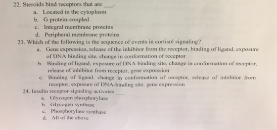 22. Steroids bind receptors that are a. Located in the cytoplasm b. G protein-coupled c. Integral membrane proteins d. Peripheral membrane proteins 23. Which of the following is the sequence of events in cortisol signaling? a. Gene expression, release of the inhibitor from the receptor, binding of ligand, exposure of DNA binding site, change in conformation of receptor b. Binding of ligand, exposure of DNA binding site, change in conformation of receptor, release of inhibitor from receptor, gene expression c. Binding of ligand, change in conformation of receptor, release of inhibitor from receptor, exposure of DNA-binding site, gene expression 24. Insulin receptor signaling activates a. Glycogen phosphorylase b. Glycogen synthase c. Phosphorylase synthase d. All of the above