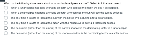 Which of the following statements about lunar and solar eclipses are true? Select ALL that are correct. When a lunar eclipse happens everyone on earth who can see the moon will see it as eclipsed. When a solar eclipse happens everyone on earth who can see the sun will see the sun as eclipsed The only time it is safe to look at the sun with the naked eye is during a total solar eclipse. The only time it is safe to look at the moon with the naked eye is during a total lunar eclipse The penumbra (rather than the umbra) of the earths shadow is the dominating factor in a lunar eclipse The penumbra (rather than the umbra) of the moons shadow is the dominating factor in a solar eclipse