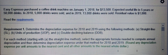 Easy Espresso purchased a coffee drink machine on January 1, 2018, for $13,500. Expected useful life is 5 years or 50,000 dri