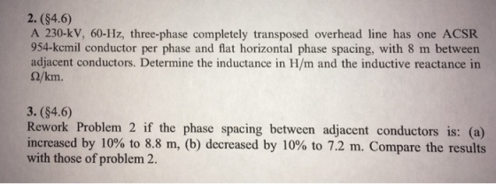 2. (84.6) A 230-kV, 60-Hz, three-phase completely transposed overhead line has one ACSR 954-kcmil conductor per phase and flat horizontal phase spacing, with 8 m between adjacent conductors. Determine the inductance in H/m and the inductive reactance in S2/km 3. (84.6) Rework Problem 2 if the phase spacing between adjacent conductors is: (a) increased by 10% to 8.8 m, (b) decreased by 10% to 7.2 m. Compare the results with those of problem 2.