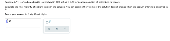 Suppose 6.91 g of sodium chloride is dissolved in 100. mL of a 0.50 M aqueous solution of potassium carbonate. Calculate the