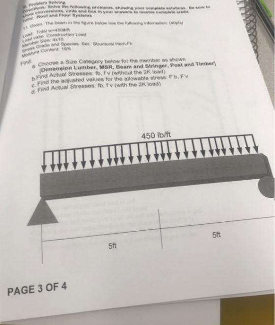 pyoblem 8elving seive the tollowing problems, showing your complete solutions e sureto unite and be Root and Floor Systems s in your anewere to receive complete eredin The beam in the rgure below has the tollowing information (40ps) Given The e a c Se Structural tem- Size 4xto content 19% Find Choose a Size Category below for the member as shown pimension Lumber, MSR, Beam and Stringer, Post and Timber) Find Actual Stresses: fb, fv (without the 2K load) s Find the adjusted values for the allowable stress: Fb, Fv d Find Actual Stresses: fb, fv (with the 2K load) 450 Ib/ft 5ft 5ft PAGE 3 OF 4