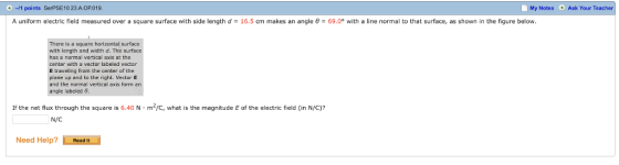 0 -1 points SerPSE10 23 A OP019. A uniform electric field measured over a square surface with side length d = 16.5 cm makes an angle θ = 69.0° with a line normal to that surface, as shown in the figure below. My Notes Ask Your Teacher ere is a square horizontal surface with length and width d. The surfoce has a normal vertical axis at the center with a vector labeled vector E traveling from the center of the plane up and to the right. Vector E and the normal vertical axis form an angle labeled θ If the net flux through the square is 6.40 N·m2/C, what is the magnitude E of the electric field (in N/C)? N/C Need Help?Read It
