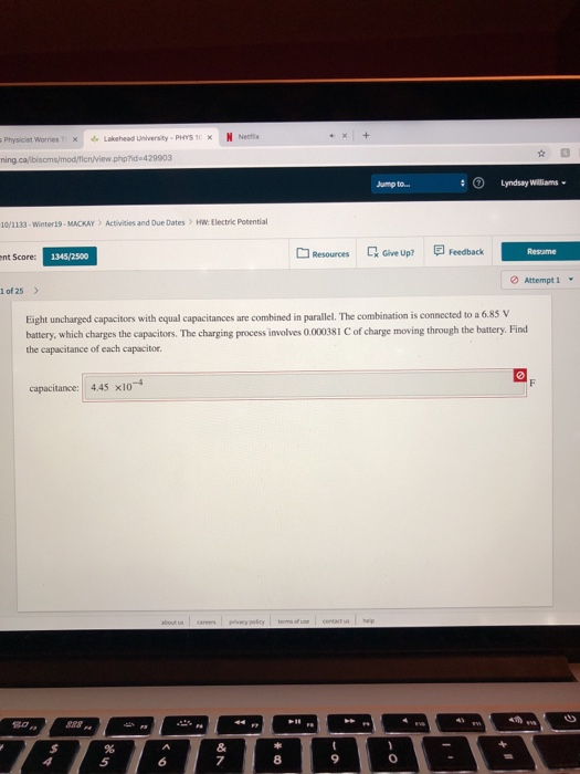 Physicist Worries xLakehead University-PHYS 1xN Necis Lyndsay Williams Jump to.. ioi i33-Winter ї9 . MACKAY > Actiities and Due Dates > MW: Electric Potential Resources QGive up? Feedback Resame nt Score: 1345/2500 Attempt 1 İof25 parallel. The combination is connected to a 6.85 V Eight uncharged capacitors with equal capacitances are combined i battery, which charges the capacitors. The charging process involves 0.000381 C of charge moving through the hattery. Find the capacitance of each capacitor capacitance: 445 x104 5 7 8