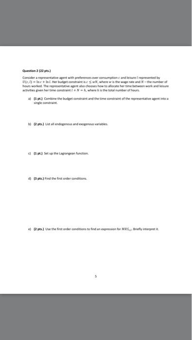Question 2 (22 pts Consider a representative agent with preferences over consumption c and leisune eted by D(c,l).Inc+1η l. Her budget constraint is.c wM, wherw w the wage fat and N-the rof hours worked. The representative agent aso chooses how to allocate her time between work and lsu activities gven her time constraintN-h, where h is the total number oll hours al pt) Combine the budget constraint and the time constraint of the regesentative agent into a single constraint b) (2 pts) List all endogenous and exogenous variables el pt Set up the Lagrangean function d) (3 pts) Find the fiest order conditions e) 2pts) Use the fest onder conditions to find an expression for MRSc Briey interpnet