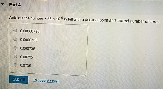 Part A Write out the number 7.35 x 105 in full with a decimal point and correct number of zeros. 0.00000735 0.0000735 O 0.000735 O 0.00735 0.0735 SubmitR Request Answer
