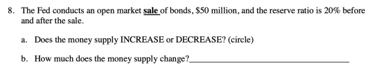8. The Fed conducts an open market sale of bonds, $50 million, and the reserve ratio is 20% before and after the sale a. Does