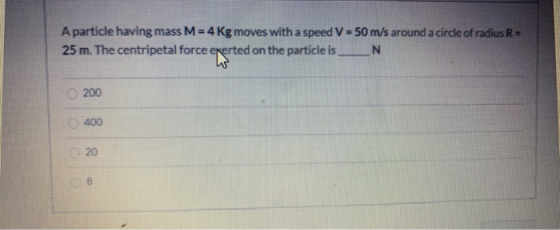 A particle having mass M = 4 Kg moves with a speed V = 50 m/s around a circle of radius R = 25 m. The centripetal force exert