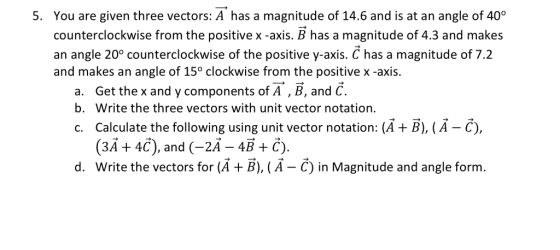 You are given three vectors: A has a magnitude of 14.6 and is at an angle of 40° counterclockwise from the positive x -axis. B has a magnitude of 4.3 and makes an angle 20° counterclockwise of the positive y-axis. C has a magnitude of 7.2 and makes an angle of 15° clockwise from the positive x -axis. 5. a. b. c. Get the x and y components of A , B, and C. Write the three vectors with unit vector notation. Calculate the following using unit vector notation: (A + B), (А-С), (3A + 4C), and (-2A-4B+C). d. Write the vectors for (A +B), (A - C) in Magnitude and angle form.