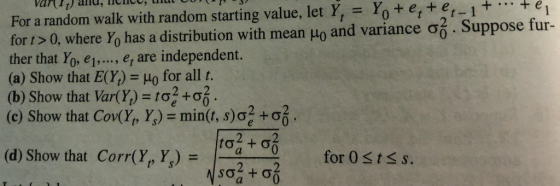 For a random walk with random starting value, let Y, Yoterter-1e for t > 0, where Yo has a distribution with mean μ0 and variance σό . Suppose fur- ther that Yo, et.., e are independent. (a) Show that E(Y) Ho for all t. (b) Show that Var(,) = tơ24 (c) Show that Cody, Y.) = min(t, s) + 05, , lienee , that cov ( var (it) and (d) Show that Corr(,) = 1 for 0st s s.