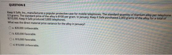 QUESTION 8 Keep It Safe, Inc., manufactures a popular protective case for mobile telephones. The standard quantity of titanium alloy per telephone $210,00. Keep it sadeprodced steIn January, Keep It Safe purchased 2,0 grams of the alloy for a total of 210,000. Keep It Safe produced 3,800 telephones. What was the direct material price variance for the alloy in January? O a. $20,000 Unfavorable. O b. $20,000 Favorable. c. $10,000 Favorable. O d. $10,000 Unfavorable.