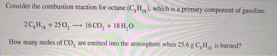 Consider the combustion reaction for octane (CH), which is a primary component of gasoline. 2C,H,8 + 2502 16CO2 + 18 H,0 How