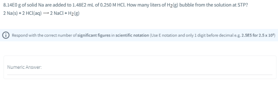 8.14E0 g of solid Na are added to 1.48E2 mL of 0.250 M HCl. How many liters of H2(g) bubble from the solution at STP? 2 Na(s)