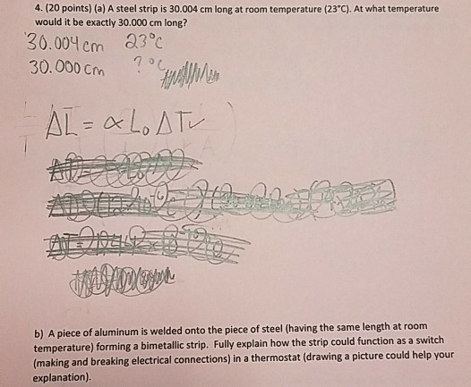 4. (20 points) (a) A steel strip is 30.004 cm long at room temperature (23C). At what temperature would it be exactly 30.000 cm long? 30.00? cm 83,? 30.000 Cm b) A piece of aluminum is welded onto the piece of steel (having the same length at room temperature) forming a bimetallic strip. Fully explain how the strip could function as a switch (making and breaking electrical connections) in a thermostat (drawing a picture could help your explanation)