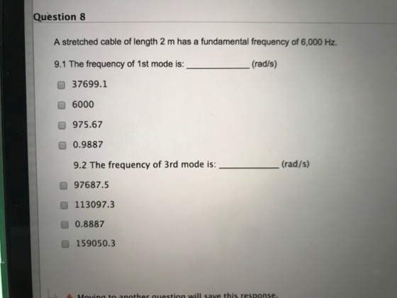 Question 8 A stretched cable of length 2 m has a fundamental frequency of 6,000 Hz. 9.1 The frequency of 1st mode is: (rad/s) 37699.1 6000 975.67 0.9887 9.2 The frequency of 3rd mode is:(rad/s) 97687.5 113097.3 0.8887 159050.3