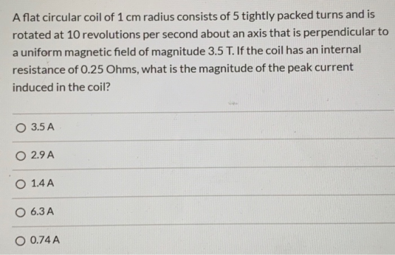 A flat circular coil of 1 cm radius consists of 5 tightly packed turns and is rotated at 10 revolutions per second about an a