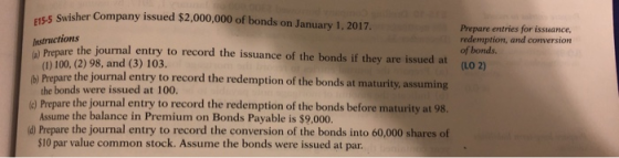 Swisher Company issued $2,000,000 of bonds on January 1, 2017. E15-5 Prepare entries for issuance, redemption, and conversion of bonds Instructions re the journal entry to record the issuance of the bonds if they are issued at (1o 2) e the journal entry to record the redemption of the bonds at maturity, assuming ord the redemption of the bonds before maturity at 98. d Prepare the journal entry to record the conversion of the bonds into 60,000 shares of (1) 100, (2) 98, and (3) 103. the bonds were issued at 100. Assume the balance in Premium on Bonds Payable is $9,000. $10 par value common stock. Assume the bonds were issued at par b) Prepar