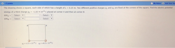 01 points Notes Ask Your Tea The drawing shows a square, each side of which has a length of L = O 25 m. T different positive charges a and q2 are fi ed at the corners of the square. Find the electric potential energy of a third charge q3-. 1.22 10-8 C placed at corner A and then at corner B. EPEA Select EPEp -Select Select-