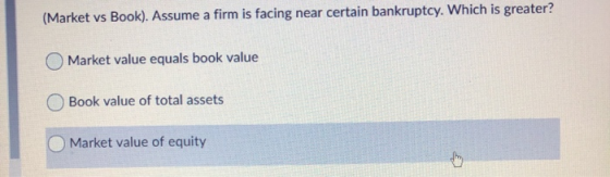 (Market vs Book). Assume a firm is facing near certain bankruptcy. Which is greater? Market value equals book value Book valu