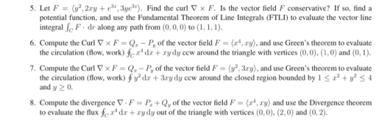 5. Let F (y”, 2xy + €35, 3yes-). Find the curl V F. Is the vector field F conservative? If so, find a potential function, and