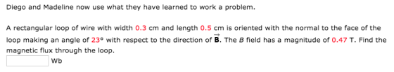 Diego and Madeline now use what they have learned to work a problem. A rectangular loop of wire with width 0.3 cm and length 0.5 cm is oriented with the normal to the face of the loop making an angle of 23° with respect to the direction of B. The B field has a magnitude of 0.47 T. Find the magnetic flux through the loop. Wb